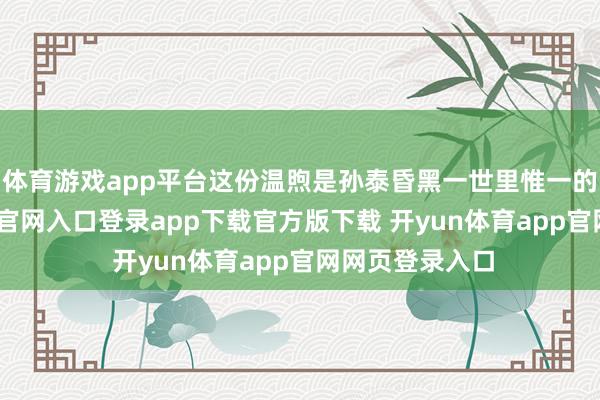 体育游戏app平台这份温煦是孙泰昏黑一世里惟一的光-开yun体育官网入口登录app下载官方版下载 开yun体育app官网网页登录入口