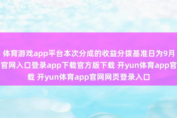 体育游戏app平台本次分成的收益分拨基准日为9月9日-开yun体育官网入口登录app下载官方版下载 开yun体育app官网网页登录入口