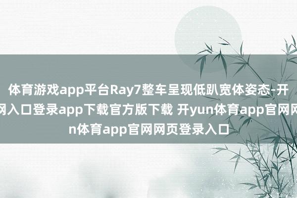 体育游戏app平台Ray7整车呈现低趴宽体姿态-开yun体育官网入口登录app下载官方版下载 开yun体育app官网网页登录入口