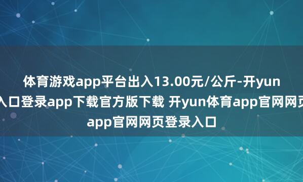 体育游戏app平台出入13.00元/公斤-开yun体育官网入口登录app下载官方版下载 开yun体育app官网网页登录入口