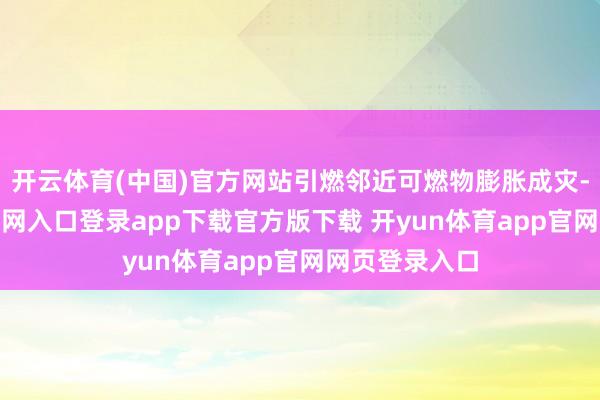 开云体育(中国)官方网站引燃邻近可燃物膨胀成灾-开yun体育官网入口登录app下载官方版下载 开yun体育app官网网页登录入口