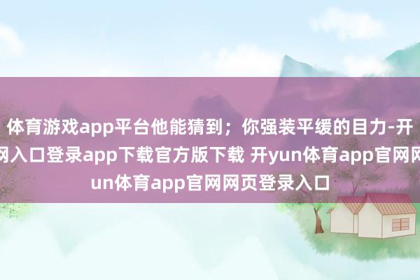 体育游戏app平台他能猜到;你强装平缓的目力-开yun体育官网入口登录app下载官方版下载 开yun体育app官网网页登录入口