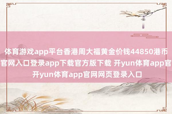 体育游戏app平台香港周大福黄金价钱44850港币/两-开yun体育官网入口登录app下载官方版下载 开yun体育app官网网页登录入口