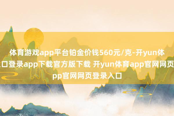 体育游戏app平台铂金价钱560元/克-开yun体育官网入口登录app下载官方版下载 开yun体育app官网网页登录入口