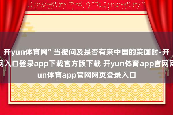 开yun体育网”当被问及是否有来中国的策画时-开yun体育官网入口登录app下载官方版下载 开yun体育app官网网页登录入口